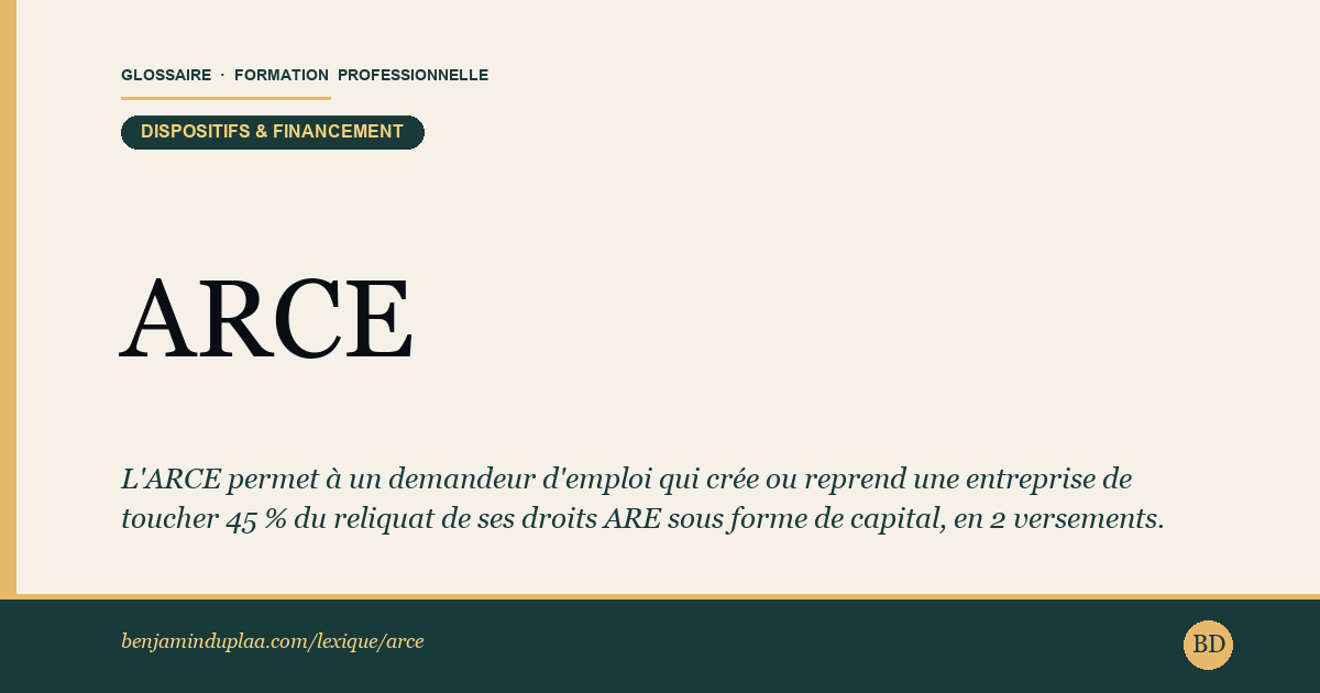 ARCE — Aide à la Reprise ou Création d'Entreprise — L'ARCE permet à un demandeur d'emploi qui crée ou reprend une entreprise de toucher 60 % du reliquat de ses droits ARE sous forme …