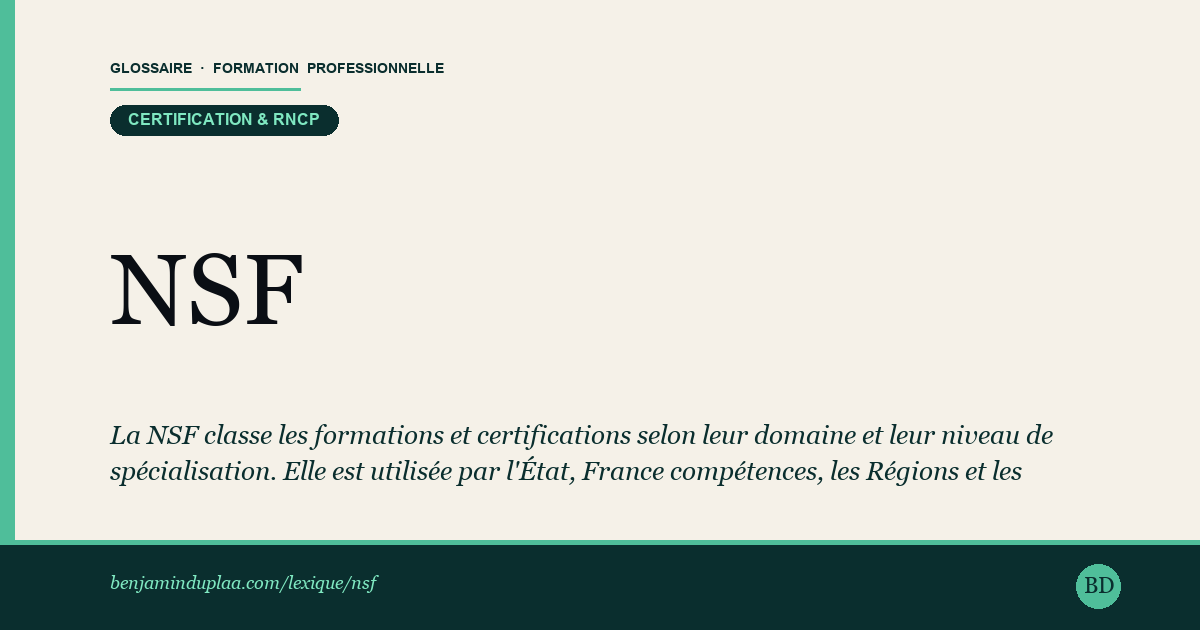 NSF — Nomenclature des Spécialités de Formation — La NSF classe les formations et certifications selon leur domaine et leur niveau de spécialisation. Elle est utilisée par l'État, …